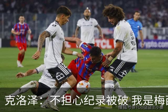 克洛泽：不担心纪录被破 我是梅西的超级粉丝 他是天才